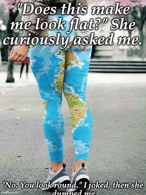 guys its round | "Does this make me look flat?" She curiously asked me. "No. You look round." I joked, then she 
dumped me | made w/ Imgflip meme maker