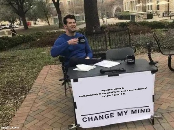 Change My Mind | Do you remember before the internet, people thought the cause of stupidity was the lack of access to information?

YEAH, WELL IT WASN'T THAT. | image tagged in memes,change my mind | made w/ Imgflip meme maker