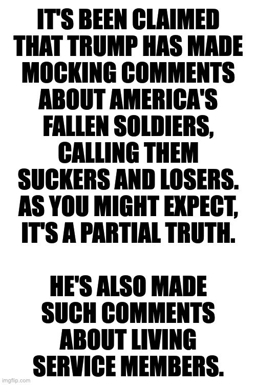 Trump celebrates the military's 250th anniversary. | IT'S BEEN CLAIMED
THAT TRUMP HAS MADE
MOCKING COMMENTS
ABOUT AMERICA'S
FALLEN SOLDIERS,
CALLING THEM
SUCKERS AND LOSERS.
AS YOU MIGHT EXPECT,
IT'S A PARTIAL TRUTH.
 
HE'S ALSO MADE
SUCH COMMENTS
ABOUT LIVING
SERVICE MEMBERS. | image tagged in memes,trump | made w/ Imgflip meme maker