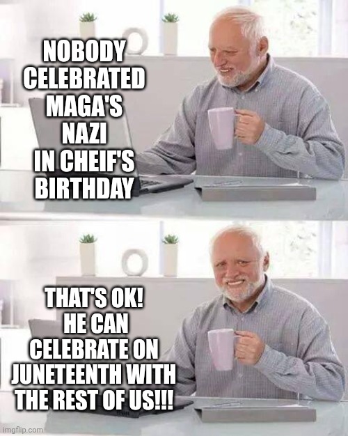 It's Funny Because Trump's Racism Is As Legendary As His Sexism | NOBODY CELEBRATED MAGA'S NAZI IN CHEIF'S BIRTHDAY; THAT'S OK!  HE CAN CELEBRATE ON JUNETEENTH WITH THE REST OF US!!! | image tagged in memes,hide the pain harold,juneteenth,patriotism,trump is a convicted rapist,trump is racist | made w/ Imgflip meme maker