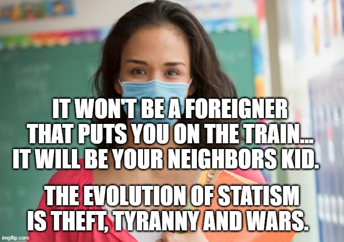 teacher in mask | IT WON'T BE A FOREIGNER THAT PUTS YOU ON THE TRAIN... IT WILL BE YOUR NEIGHBORS KID. THE EVOLUTION OF STATISM IS THEFT, TYRANNY AND WARS. | image tagged in teacher in mask | made w/ Imgflip meme maker