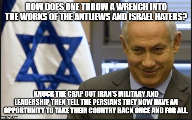 Guess what he said a few days ago. . . | HOW DOES ONE THROW A WRENCH INTO THE WORKS OF THE ANTIJEWS AND ISRAEL HATERS? KNOCK THE CRAP OUT IRAN'S MILITARY AND LEADERSHIP THEN TELL THE PERSIANS THEY NOW HAVE AN OPPORTUNITY TO TAKE THEIR COUNTRY BACK ONCE AND FOR ALL. | image tagged in israel netanyahu,iran,israel,persians,political meme,politics | made w/ Imgflip meme maker