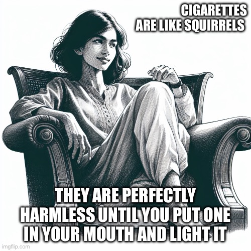 Woman sitting in an armchair | CIGARETTES ARE LIKE SQUIRRELS; THEY ARE PERFECTLY HARMLESS UNTIL YOU PUT ONE IN YOUR MOUTH AND LIGHT IT | image tagged in woman sitting in an armchair | made w/ Imgflip meme maker