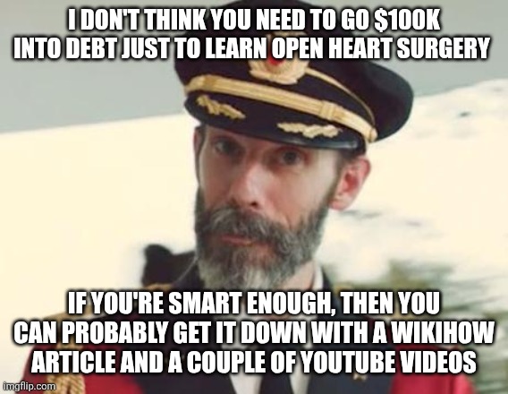 It's a BIG IF, I'll grant you that; but why let schooling be your only source of education? | I DON'T THINK YOU NEED TO GO $100K INTO DEBT JUST TO LEARN OPEN HEART SURGERY; IF YOU'RE SMART ENOUGH, THEN YOU CAN PROBABLY GET IT DOWN WITH A WIKIHOW ARTICLE AND A COUPLE OF YOUTUBE VIDEOS | image tagged in captain obvious | made w/ Imgflip meme maker