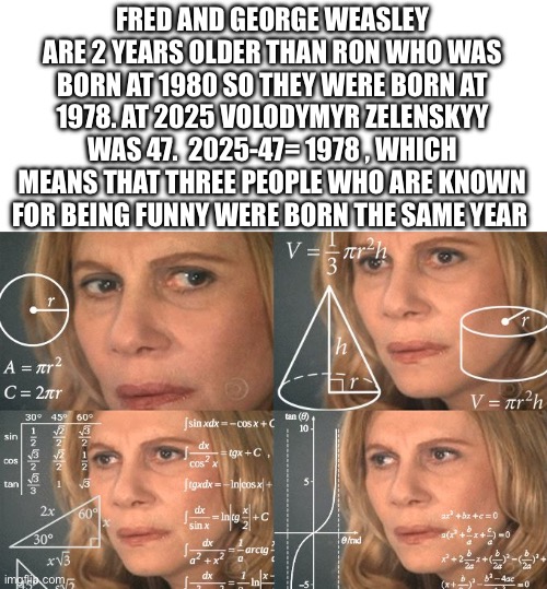 Sorry, to much text | FRED AND GEORGE WEASLEY ARE 2 YEARS OLDER THAN RON WHO WAS BORN AT 1980 SO THEY WERE BORN AT 1978. AT 2025 VOLODYMYR ZELENSKYY WAS 47.  2025-47= 1978 , WHICH MEANS THAT THREE PEOPLE WHO ARE KNOWN FOR BEING FUNNY WERE BORN THE SAME YEAR | image tagged in calculating meme,harry potter | made w/ Imgflip meme maker
