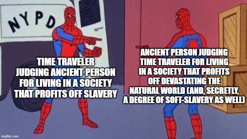 spiderman pointing at spiderman | ANCIENT PERSON JUDGING TIME TRAVELER FOR LIVING IN A SOCIETY THAT PROFITS OFF DEVASTATING THE NATURAL WORLD (AND, SECRETLY, A DEGREE OF SOFT-SLAVERY AS WELL); TIME TRAVELER JUDGING ANCIENT PERSON FOR LIVING IN A SOCIETY THAT PROFITS OFF SLAVERY | image tagged in spiderman pointing at spiderman | made w/ Imgflip meme maker