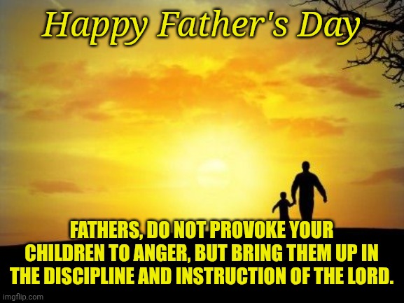 Father's Day | Happy Father's Day; FATHERS, DO NOT PROVOKE YOUR CHILDREN TO ANGER, BUT BRING THEM UP IN THE DISCIPLINE AND INSTRUCTION OF THE LORD. | image tagged in father's day | made w/ Imgflip meme maker