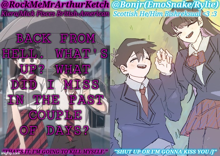 Ayo, I'm Back </3 ;) | BACK FROM
HELL. WHAT'S
UP? WHAT
DID I MISS
IN THE PAST
COUPLE
OF DAYS? | image tagged in km komi es tadano shared temp,what the hell happened here,ight im back,lets go | made w/ Imgflip meme maker