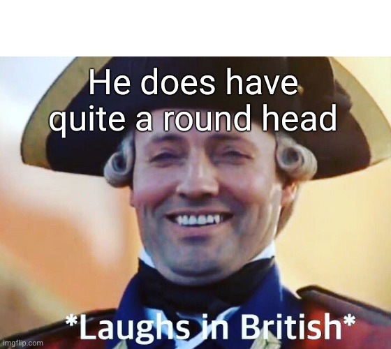 Laughs In British | He does have quite a round head | image tagged in laughs in british | made w/ Imgflip meme maker