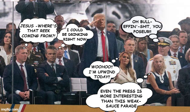 Thoughts from Dear Leader's "perade" | I COULD BE DRINKING RIGHT NOW; OH BULL-
EFFIN'-SH!T, YOU
POSEUR!! JESUS -WHERE'S
THAT REEK
COMING FROM?! WOOHOO!!
I'M UPWIND
TODAY!! EVEN THE PRESS IS
MORE INTERESTING
THAN THIS WEAK-
SAUCE PARADE | image tagged in pouty pete,donald trump is an idiot,loser | made w/ Imgflip meme maker