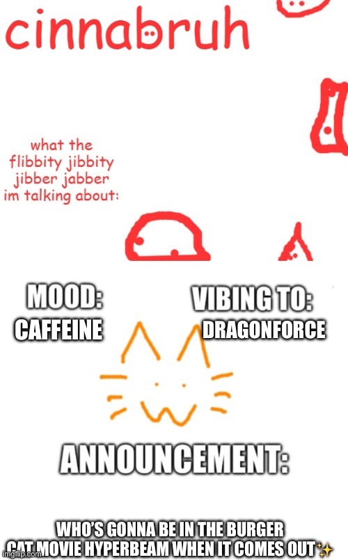 cinnabruh and honored one shared temp or something idk aaaaaaaaa | DRAGONFORCE; CAFFEINE; WHO’S GONNA BE IN THE BURGER CAT MOVIE HYPERBEAM WHEN IT COMES OUT✨ | image tagged in cinnabruh and honored one shared temp or something idk aaaaaaaaa | made w/ Imgflip meme maker