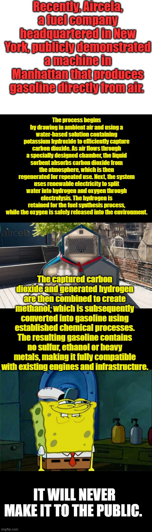 The gov. will order it shelved. | Recently, Aircela, a fuel company headquartered in New York, publicly demonstrated a machine in Manhattan that produces gasoline directly from air. The process begins by drawing in ambient air and using a water-based solution containing potassium hydroxide to efficiently capture carbon dioxide. As air flows through a specially designed chamber, the liquid sorbent absorbs carbon dioxide from the atmosphere, which is then regenerated for repeated use. Next, the system uses renewable electricity to split water into hydrogen and oxygen through electrolysis. The hydrogen is retained for the fuel synthesis process, while the oxygen is safely released into the environment. The captured carbon dioxide and generated hydrogen are then combined to create methanol, which is subsequently converted into gasoline using established chemical processes. The resulting gasoline contains no sulfur, ethanol or heavy metals, making it fully compatible with existing engines and infrastructure. IT WILL NEVER MAKE IT TO THE PUBLIC. | image tagged in blank white template,memes,don't you squidward | made w/ Imgflip meme maker
