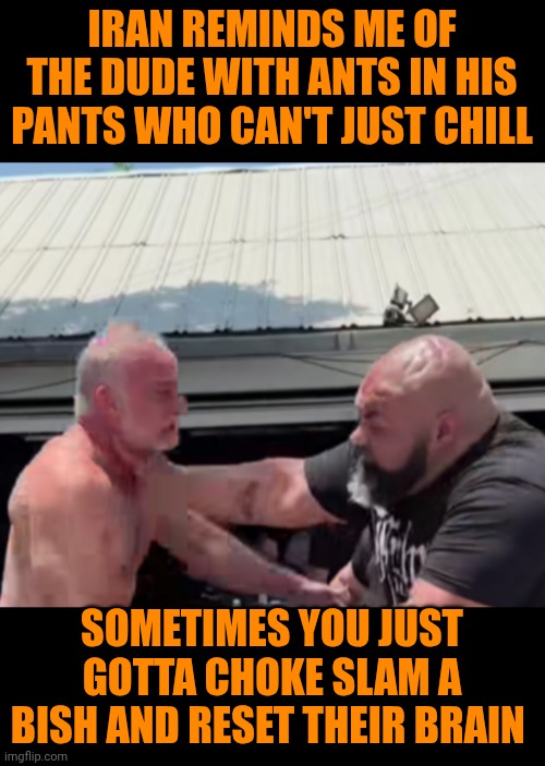 Funny | IRAN REMINDS ME OF THE DUDE WITH ANTS IN HIS PANTS WHO CAN'T JUST CHILL; SOMETIMES YOU JUST GOTTA CHOKE SLAM A BISH AND RESET THEIR BRAIN | image tagged in funny,hyper,iran,lunatic,choke,slam | made w/ Imgflip meme maker