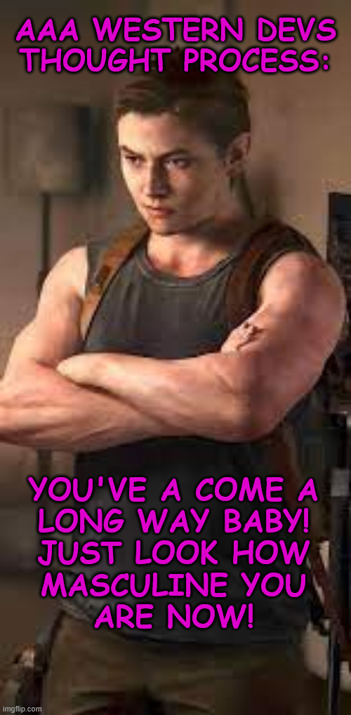 How AAA Western Game Devs Plan to Empower Women | AAA WESTERN DEVS
THOUGHT PROCESS:; YOU'VE A COME A
LONG WAY BABY!
JUST LOOK HOW
MASCULINE YOU
ARE NOW! | image tagged in abby,masculine,feminism,fake woman,tlou 2 | made w/ Imgflip meme maker