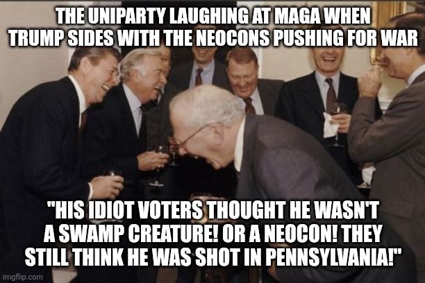 Promises made, promises shit on. | THE UNIPARTY LAUGHING AT MAGA WHEN TRUMP SIDES WITH THE NEOCONS PUSHING FOR WAR; "HIS IDIOT VOTERS THOUGHT HE WASN'T A SWAMP CREATURE! OR A NEOCON! THEY STILL THINK HE WAS SHOT IN PENNSYLVANIA!" | image tagged in memes,laughing men in suits | made w/ Imgflip meme maker