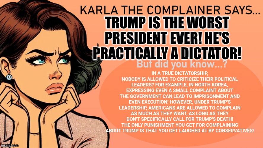 Karla the Complainer | TRUMP IS THE WORST PRESIDENT EVER! HE'S PRACTICALLY A DICTATOR! IN A TRUE DICTATORSHIP, NOBODY IS ALLOWED TO CRITICIZE THEIR POLITICAL LEADE | image tagged in karla the complainer | made w/ Imgflip meme maker