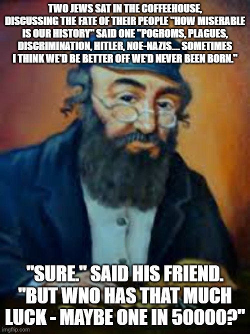 jewish humor | TWO JEWS SAT IN THE COFFEEHOUSE, DISCUSSING THE FATE OF THEIR PEOPLE "HOW MISERABLE IS OUR HISTORY" SAID ONE "POGROMS, PLAGUES, DISCRIMINATION, HITLER, NOE-NAZIS.... SOMETIMES I THINK WE'D BE BETTER OFF WE'D NEVER BEEN BORN."; "SURE." SAID HIS FRIEND. "BUT WNO HAS THAT MUCH LUCK - MAYBE ONE IN 50000?" | image tagged in jewish humor | made w/ Imgflip meme maker