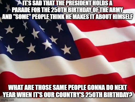 Sad Times We Live In | IT'S SAD THAT THE PRESIDENT HOLDS A PARADE FOR THE 250TH BIRTHDAY OF THE ARMY AND "SOME" PEOPLE THINK HE MAKES IT ABOUT HIMSELF; WHAT ARE THOSE SAME PEOPLE GONNA DO NEXT YEAR WHEN IT'S OUR COUNTRY'S 250TH BIRTHDAY? | image tagged in american flag | made w/ Imgflip meme maker