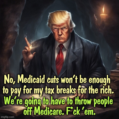 No, Medicaid cuts won't be enough 

to pay for my tax breaks for the rich. We're going to have to throw people 
off Medicare. F*ck 'em. | image tagged in trump,liar,cutting,medicaid,medicare,tax cuts for the rich | made w/ Imgflip meme maker