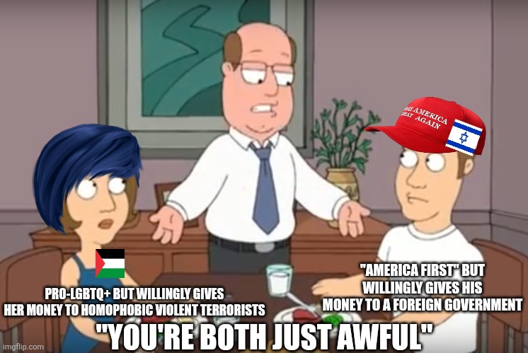 I think Americans should stay out of foreign wars, including Israel vs Palestine | "AMERICA FIRST" BUT WILLINGLY GIVES HIS MONEY TO A FOREIGN GOVERNMENT; PRO-LGBTQ+ BUT WILLINGLY GIVES HER MONEY TO HOMOPHOBIC VIOLENT TERRORISTS; "YOU'RE BOTH JUST AWFUL" | image tagged in you're both just awful,israel,palestine,liberal hypocrisy,conservative hypocrisy,war | made w/ Imgflip meme maker