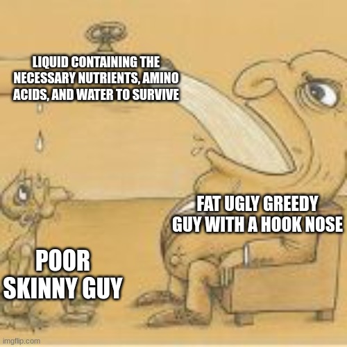 kill the fat man | LIQUID CONTAINING THE NECESSARY NUTRIENTS, AMINO ACIDS, AND WATER TO SURVIVE; FAT UGLY GREEDY GUY WITH A HOOK NOSE; POOR SKINNY GUY | image tagged in fat man drinking from pipe | made w/ Imgflip meme maker