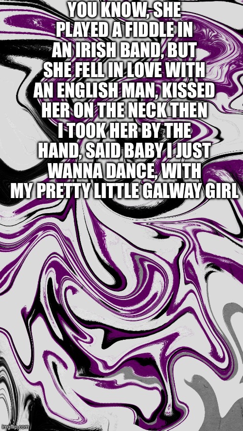 with my pretty lil Galway girllll | YOU KNOW, SHE PLAYED A FIDDLE IN AN IRISH BAND, BUT SHE FELL IN LOVE WITH AN ENGLISH MAN, KISSED HER ON THE NECK THEN I TOOK HER BY THE HAND, SAID BABY I JUST WANNA DANCE, WITH MY PRETTY LITTLE GALWAY GIRL | image tagged in ed sheeran,songs | made w/ Imgflip meme maker
