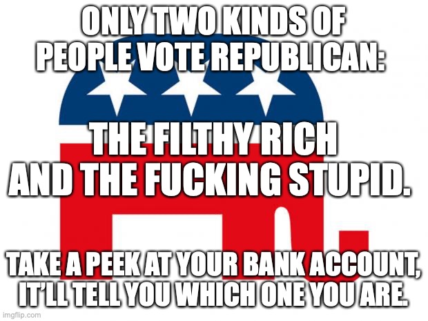 Republicans | ONLY TWO KINDS OF PEOPLE VOTE REPUBLICAN:; THE FILTHY RICH AND THE FUCKING STUPID. TAKE A PEEK AT YOUR BANK ACCOUNT, IT’LL TELL YOU WHICH ONE YOU ARE. | image tagged in republican,donald trump,right wing,stupid,conservatives,maga | made w/ Imgflip meme maker