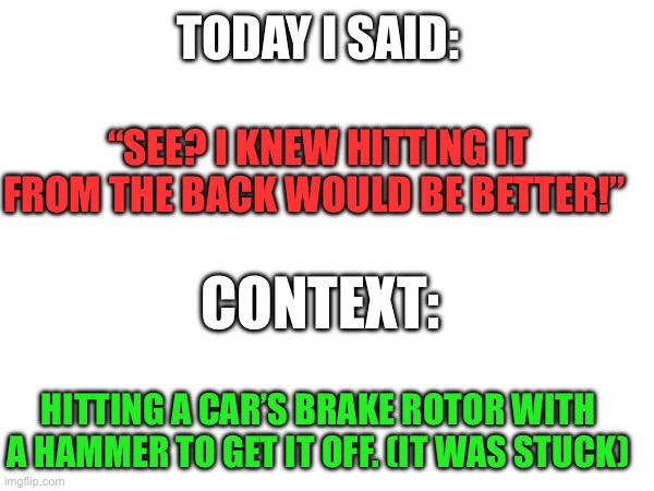 Today I said | TODAY I SAID:; “SEE? I KNEW HITTING IT FROM THE BACK WOULD BE BETTER!”; CONTEXT:; HITTING A CAR’S BRAKE ROTOR WITH A HAMMER TO GET IT OFF. (IT WAS STUCK) | image tagged in quote | made w/ Imgflip meme maker