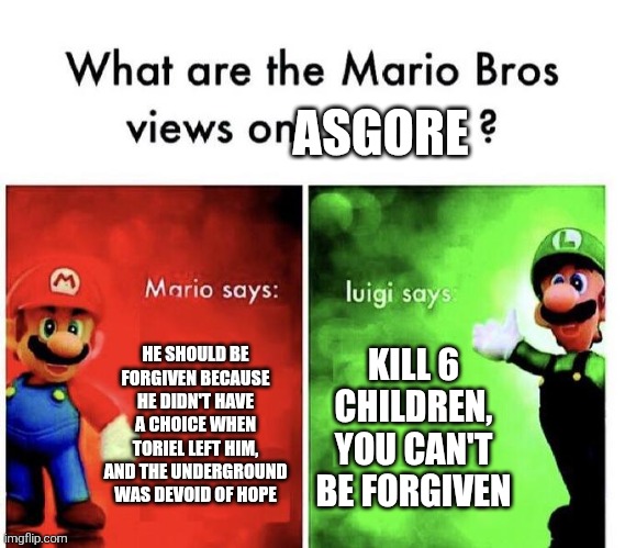 Asgore is a good character | ASGORE; HE SHOULD BE FORGIVEN BECAUSE HE DIDN'T HAVE A CHOICE WHEN TORIEL LEFT HIM, AND THE UNDERGROUND WAS DEVOID OF HOPE; KILL 6 CHILDREN, YOU CAN'T BE FORGIVEN | image tagged in mario bros views | made w/ Imgflip meme maker