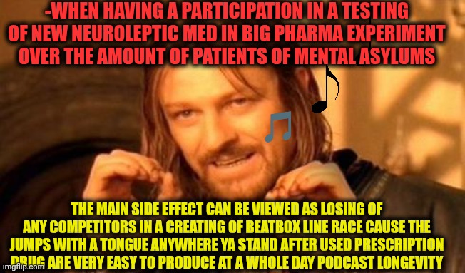 -Just give ya lunch main or how it being called? | -WHEN HAVING A PARTICIPATION IN A TESTING OF NEW NEUROLEPTIC MED IN BIG PHARMA EXPERIMENT OVER THE AMOUNT OF PATIENTS OF MENTAL ASYLUMS; THE MAIN SIDE EFFECT CAN BE VIEWED AS LOSING OF ANY COMPETITORS IN A CREATING OF BEATBOX LINE RACE CAUSE THE JUMPS WITH A TONGUE ANYWHERE YA STAND AFTER USED PRESCRIPTION DRUG ARE VERY EASY TO PRODUCE AT A WHOLE DAY PODCAST LONGEVITY | image tagged in one does not simply,beat down,prescription,experiment,mental illness,whe i'm in a competition and my opponent is | made w/ Imgflip meme maker