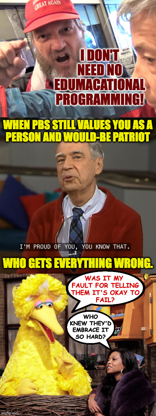 Teaching's a slippery slope. | I DON'T NEED NO
EDUMACATIONAL
PROGRAMMING! WHEN PBS STILL VALUES YOU AS A
PERSON AND WOULD-BE PATRIOT; WHO GETS EVERYTHING WRONG. WAS IT MY 
FAULT FOR TELLING
THEM IT'S OKAY TO
FAIL? WHO
KNEW THEY'D
EMBRACE IT
SO HARD? | image tagged in angry trump supporter,mister rogers i'm proud of you,memes,pbs | made w/ Imgflip meme maker