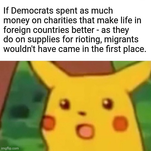 Surprised Pikachu | If Democrats spent as much money on charities that make life in foreign countries better - as they do on supplies for rioting, migrants wouldn't have came in the first place. | image tagged in memes,surprised pikachu | made w/ Imgflip meme maker