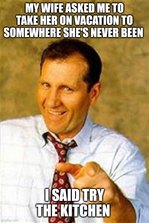 Wife Vacation | MY WIFE ASKED ME TO TAKE HER ON VACATION TO SOMEWHERE SHE'S NEVER BEEN; I SAID TRY THE KITCHEN | image tagged in al bundy,funny memes | made w/ Imgflip meme maker