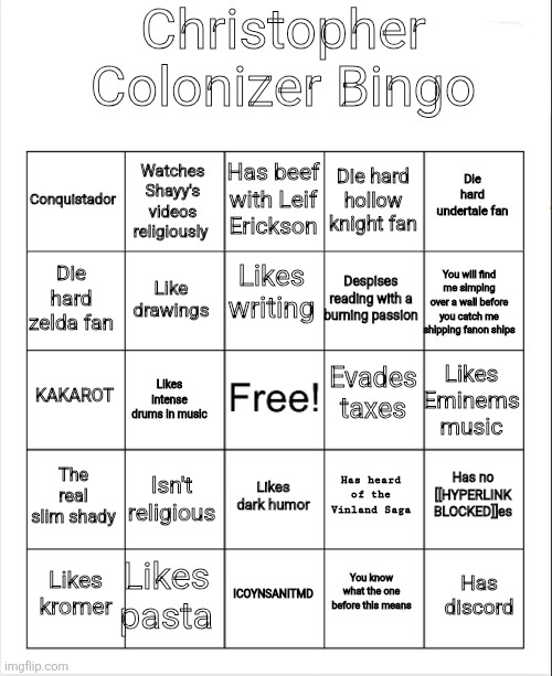 Sans of topic was killed by spinel again after reincarnation. (Da fuk are you trying to say? -Spinel) | Christopher Colonizer Bingo; Has beef with Leif Erickson; Watches Shayy's videos religiously; Die hard undertale fan; Conquistador; Die hard hollow knight fan; Likes writing; Die hard zelda fan; You will find me simping over a wall before you catch me shipping fanon ships; Despises reading with a burning passion; Like drawings; Evades taxes; KAKAROT; Likes Eminems music; Likes intense drums in music; The real slim shady; Isn't religious; Has no [[HYPERLINK BLOCKED]]es; Has heard of the Vinland Saga; Likes dark humor; Likes pasta; Has discord; Likes kromer; ICOYNSANITMD; You know what the one before this means | image tagged in blank bingo | made w/ Imgflip meme maker
