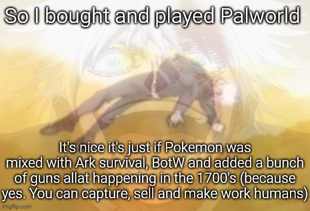 Mf on drugs fr | So I bought and played Palworld; It's nice it's just if Pokemon was mixed with Ark survival, BotW and added a bunch of guns allat happening in the 1700's (because yes. You can capture, sell and make work humans) | image tagged in mf on drugs fr | made w/ Imgflip meme maker