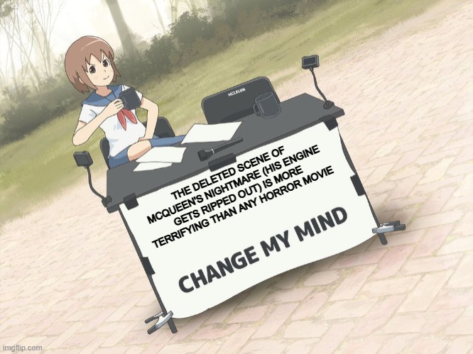 the deleted scene of mcqueen having his engine ripped out makes rated r violence look like a preschool show | THE DELETED SCENE OF MCQUEEN'S NIGHTMARE (HIS ENGINE GETS RIPPED OUT) IS MORE TERRIFYING THAN ANY HORROR MOVIE | image tagged in change my mind anime version,cars,pixar,horror | made w/ Imgflip meme maker