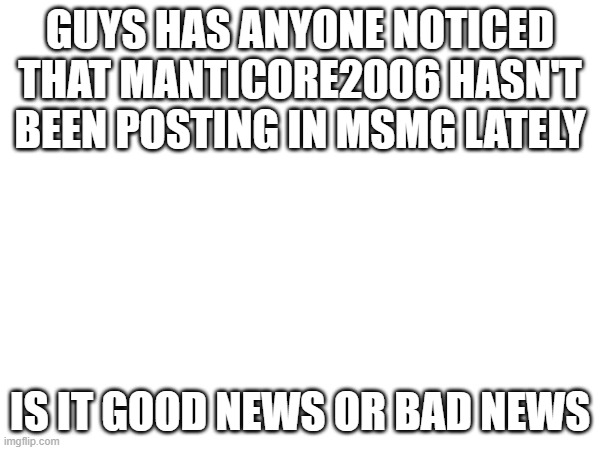 GUYS HAS ANYONE NOTICED THAT MANTICORE2006 HASN'T BEEN POSTING IN MSMG LATELY; IS IT GOOD NEWS OR BAD NEWS | made w/ Imgflip meme maker