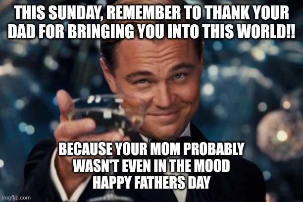 Happy Father's day | THIS SUNDAY, REMEMBER TO THANK YOUR DAD FOR BRINGING YOU INTO THIS WORLD!! BECAUSE YOUR MOM PROBABLY
WASN'T EVEN IN THE MOOD

HAPPY FATHERS DAY | image tagged in memes,leonardo dicaprio cheers,fathers day | made w/ Imgflip meme maker