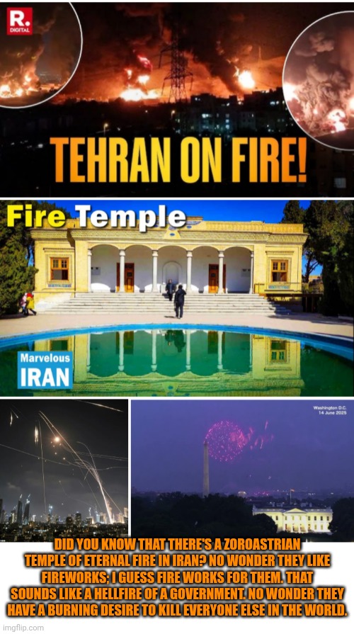 Funny | DID YOU KNOW THAT THERE'S A ZOROASTRIAN TEMPLE OF ETERNAL FIRE IN IRAN? NO WONDER THEY LIKE FIREWORKS; I GUESS FIRE WORKS FOR THEM. THAT SOUNDS LIKE A HELLFIRE OF A GOVERNMENT. NO WONDER THEY HAVE A BURNING DESIRE TO KILL EVERYONE ELSE IN THE WORLD. | image tagged in funny,politics,iran,fire,fireworks,burning | made w/ Imgflip meme maker