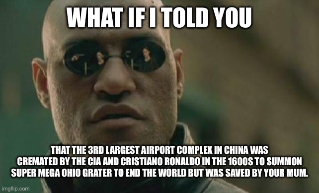 Memes 5 years from now. | WHAT IF I TOLD YOU; THAT THE 3RD LARGEST AIRPORT COMPLEX IN CHINA WAS CREMATED BY THE CIA AND CRISTIANO RONALDO IN THE 1600S TO SUMMON SUPER MEGA OHIO GRATER TO END THE WORLD BUT WAS SAVED BY YOUR MUM. | image tagged in memes,matrix morpheus | made w/ Imgflip meme maker