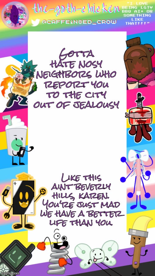 So what if we have a bunch of animals? Not like you're paying for them... | Gotta hate nosy neighbors who report you to the city out of jealousy; Like this aint beverly hills, karen. You're just mad we have a better life than you. | image tagged in the-goth-chicken's pride announcement template | made w/ Imgflip meme maker