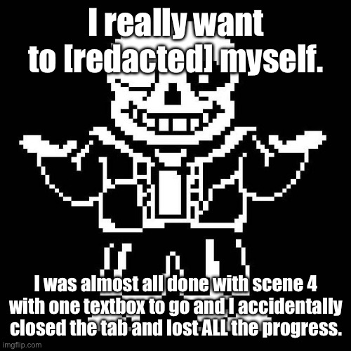 FFFFFFUUUUUUUUUUU- | I really want to [redacted] myself. I was almost all done with scene 4 with one textbox to go and I accidentally closed the tab and lost ALL the progress. | image tagged in sans undertale | made w/ Imgflip meme maker