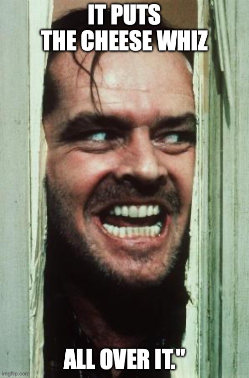 Here's Johnny | IT PUTS THE CHEESE WHIZ; ALL OVER IT." | image tagged in memes,here's johnny | made w/ Imgflip meme maker