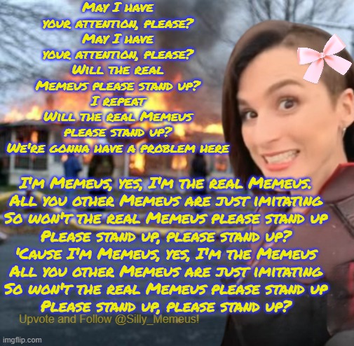 Disaster girl (Memeus edition) Template | May I have your attention, please?
May I have your attention, please?
Will the real Memeus please stand up?
I repeat
Will the real Memeus please stand up?
We're gonna have a problem here; I'm Memeus, yes, I'm the real Memeus.
All you other Memeus are just imitating
So won't the real Memeus please stand up
Please stand up, please stand up?
'Cause I'm Memeus, yes, I'm the Memeus
All you other Memeus are just imitating
So won't the real Memeus please stand up
Please stand up, please stand up? | image tagged in disaster girl memeus edition template | made w/ Imgflip meme maker