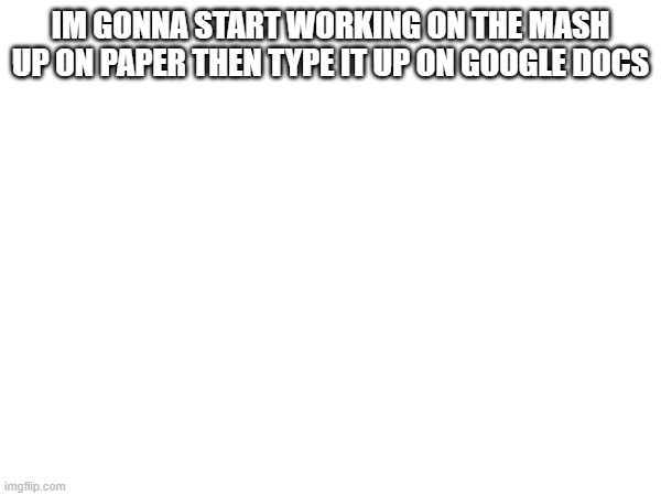 IM GONNA START WORKING ON THE MASH UP ON PAPER THEN TYPE IT UP ON GOOGLE DOCS | made w/ Imgflip meme maker