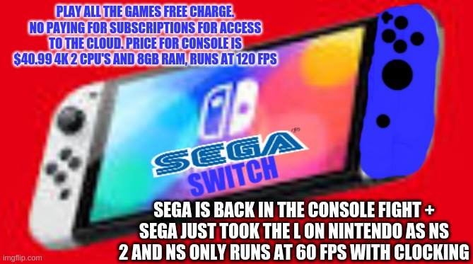 NINTENDON'T | PLAY ALL THE GAMES FREE CHARGE. NO PAYING FOR SUBSCRIPTIONS FOR ACCESS TO THE CLOUD. PRICE FOR CONSOLE IS $40.99 4K 2 CPU'S AND 8GB RAM, RUNS AT 120 FPS; SEGA IS BACK IN THE CONSOLE FIGHT +
SEGA JUST TOOK THE L ON NINTENDO AS NS 2 AND NS ONLY RUNS AT 60 FPS WITH CLOCKING | image tagged in sega switch | made w/ Imgflip meme maker