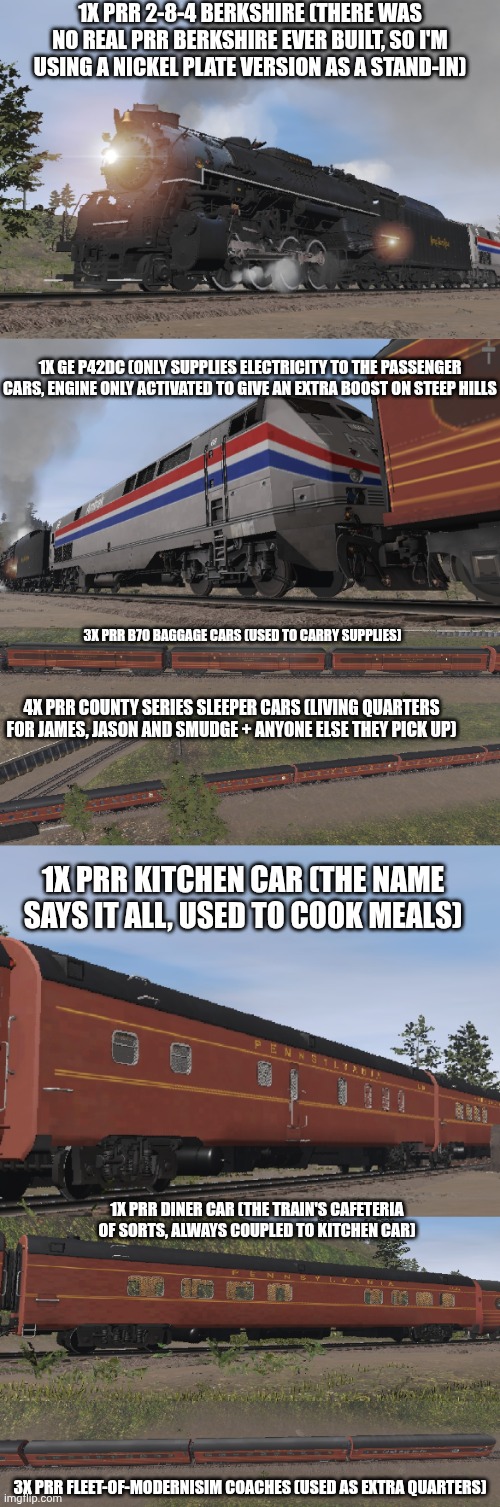Well, I've revised the train consist Infection AU Smudge, James and Jason use, thanks to Trainz Simulator 3 | 1X PRR 2-8-4 BERKSHIRE (THERE WAS NO REAL PRR BERKSHIRE EVER BUILT, SO I'M USING A NICKEL PLATE VERSION AS A STAND-IN); 1X GE P42DC (ONLY SUPPLIES ELECTRICITY TO THE PASSENGER CARS, ENGINE ONLY ACTIVATED TO GIVE AN EXTRA BOOST ON STEEP HILLS; 3X PRR B70 BAGGAGE CARS (USED TO CARRY SUPPLIES); 4X PRR COUNTY SERIES SLEEPER CARS (LIVING QUARTERS FOR JAMES, JASON AND SMUDGE + ANYONE ELSE THEY PICK UP); 1X PRR KITCHEN CAR (THE NAME SAYS IT ALL, USED TO COOK MEALS); 1X PRR DINER CAR (THE TRAIN'S CAFETERIA OF SORTS, ALWAYS COUPLED TO KITCHEN CAR); 3X PRR FLEET-OF-MODERNISIM COACHES (USED AS EXTRA QUARTERS) | made w/ Imgflip meme maker