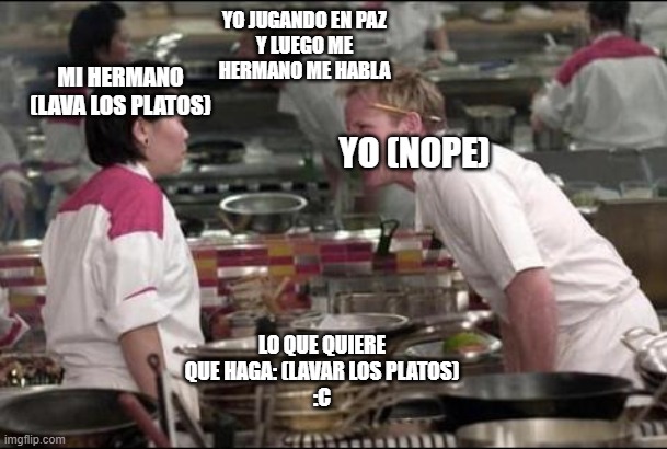 Angry Chef Gordon Ramsay | YO JUGANDO EN PAZ
Y LUEGO ME HERMANO ME HABLA; MI HERMANO
(LAVA LOS PLATOS); YO (NOPE); LO QUE QUIERE QUE HAGA: (LAVAR LOS PLATOS)
:C | image tagged in memes,angry chef gordon ramsay | made w/ Imgflip meme maker