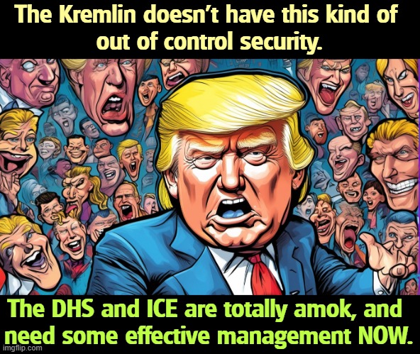The Kremlin doesn't have this kind of 
out of control security. The DHS and ICE are totally amok, and 
need some effective management NOW. | image tagged in trump,incompetence,dhs,ice,berserk | made w/ Imgflip meme maker