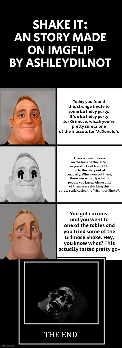 Shake It (Story Mode By Me) | SHAKE IT: AN STORY MADE ON IMGFLIP BY ASHLEYDILNOT; Today you found this strange invite to some birthday party. It's a birthday party for Grimace, which you're pretty sure is one of the mascots for McDonald's; There was an address on the back of the letter, so you stuck out tonight to go to the party out of curiosity. When you got there, there was actually a lot of people you knew. Almost all of them were drinking this purple stuff called the "Grimace Shake". You got curious, and you went to one of the tables and you tried some of the Grimace Shake. Hey, you know what? This actually tasted pretty go-; THE END | image tagged in 3 frame uncanny mr incredible | made w/ Imgflip meme maker